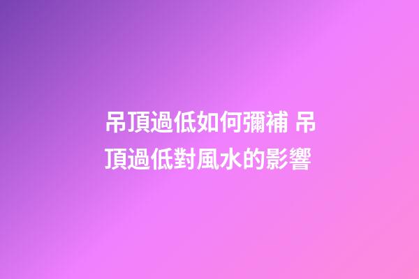 吊頂過低如何彌補 吊頂過低對風水的影響